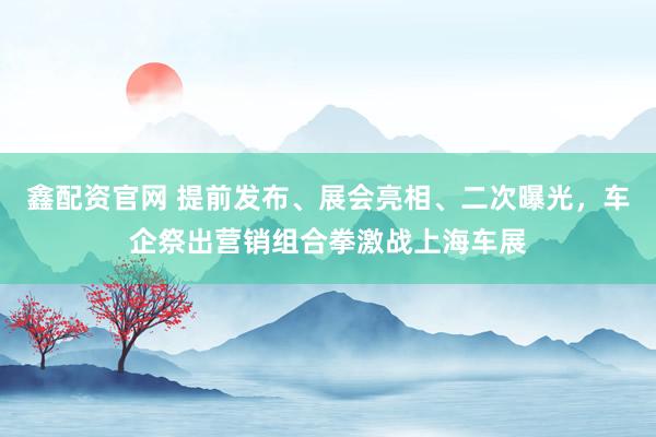 鑫配资官网 提前发布、展会亮相、二次曝光，车企祭出营销组合拳激战上海车展