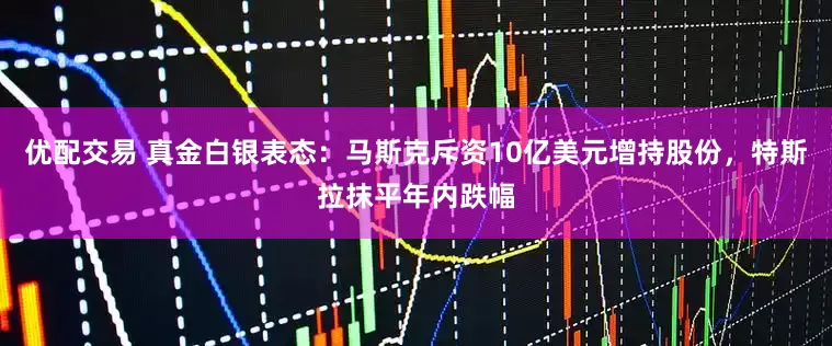 优配交易 真金白银表态：马斯克斥资10亿美元增持股份，特斯拉抹平年内跌幅