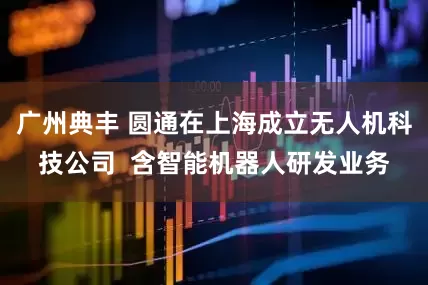 广州典丰 圆通在上海成立无人机科技公司  含智能机器人研发业务