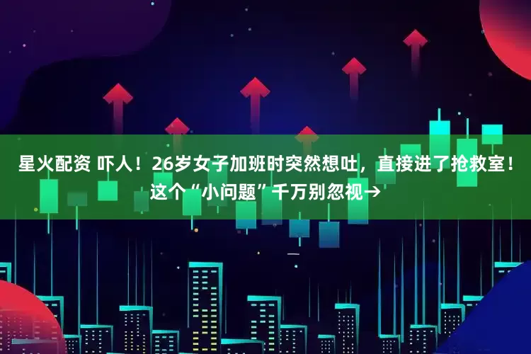 星火配资 吓人！26岁女子加班时突然想吐，直接进了抢救室！这个“小问题”千万别忽视→