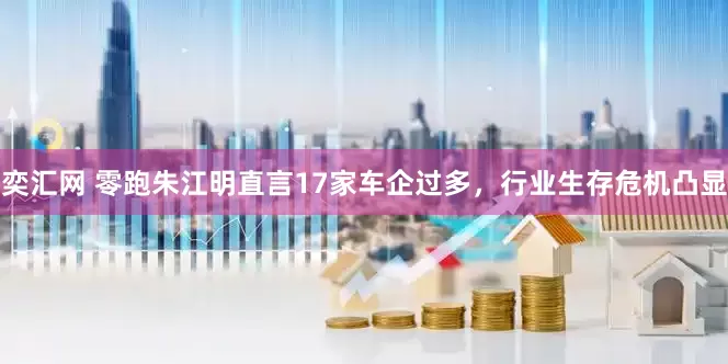 奕汇网 零跑朱江明直言17家车企过多，行业生存危机凸显