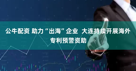 公牛配资 助力“出海”企业  大连持续开展海外专利预警资助